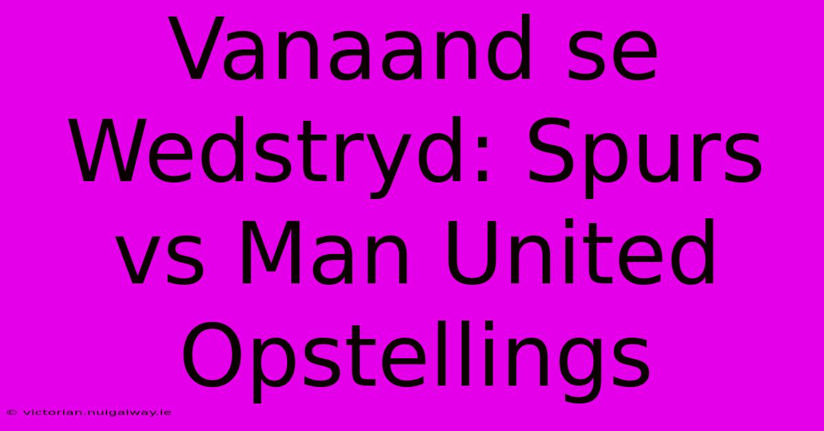 Vanaand Se Wedstryd: Spurs Vs Man United Opstellings