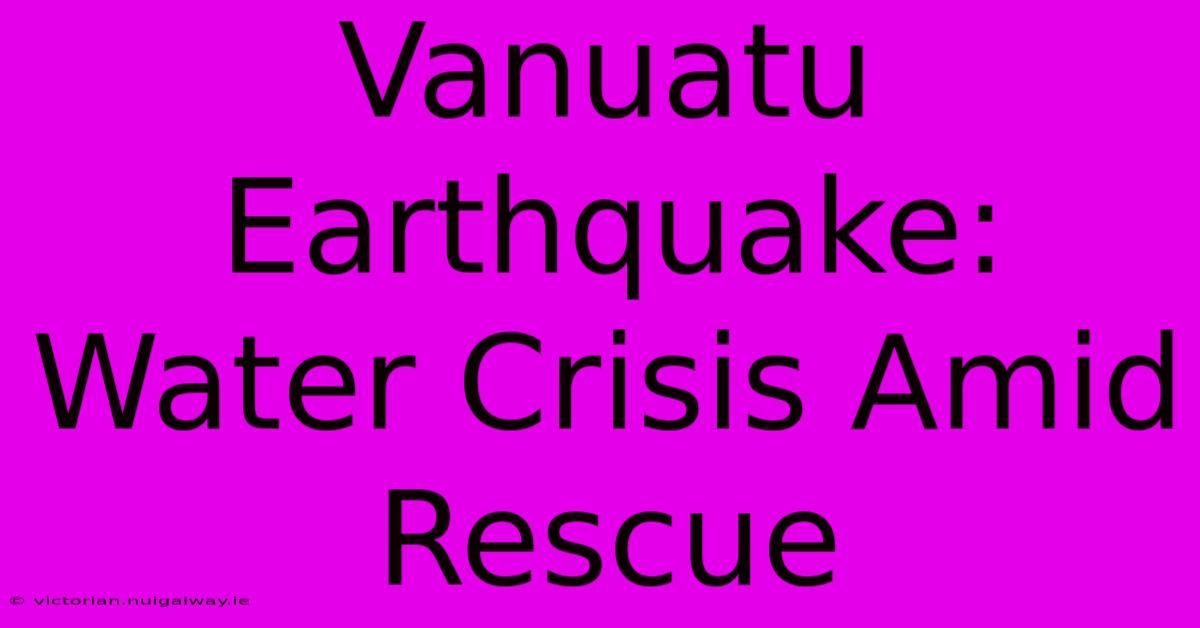 Vanuatu Earthquake: Water Crisis Amid Rescue