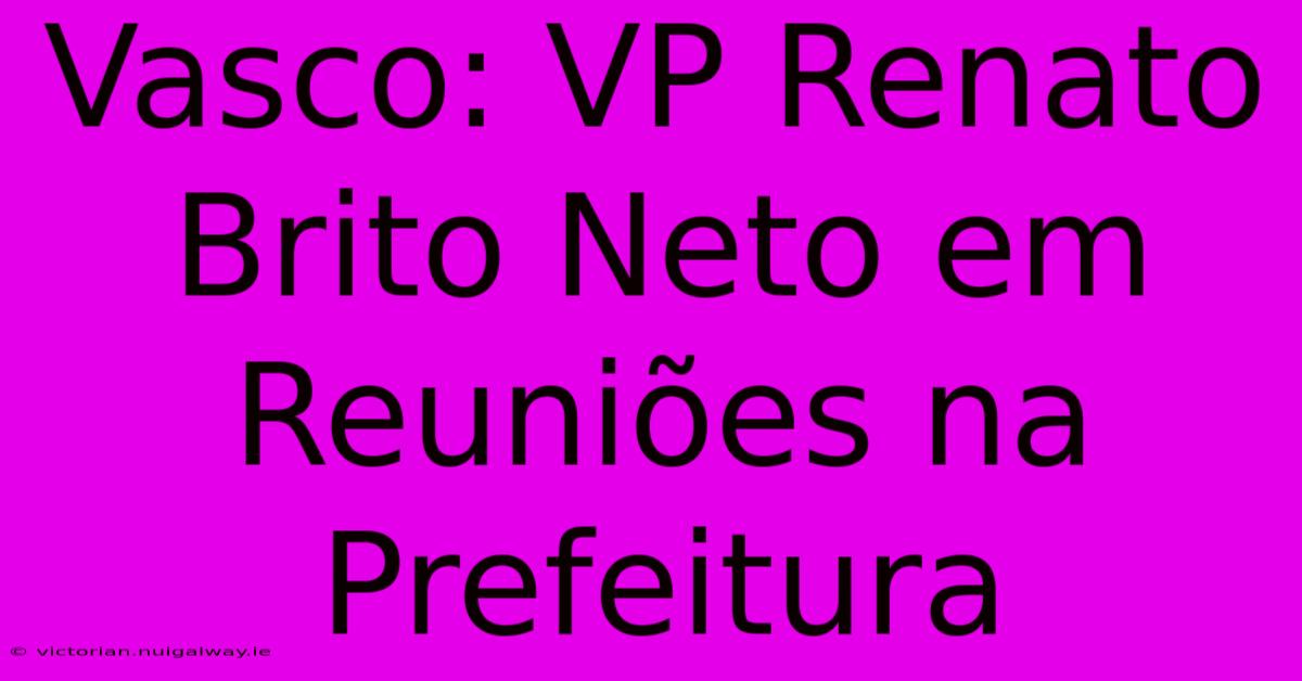 Vasco: VP Renato Brito Neto Em Reuniões Na Prefeitura