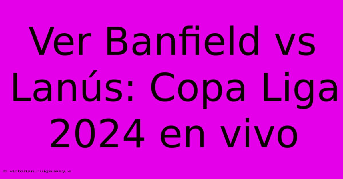 Ver Banfield Vs Lanús: Copa Liga 2024 En Vivo