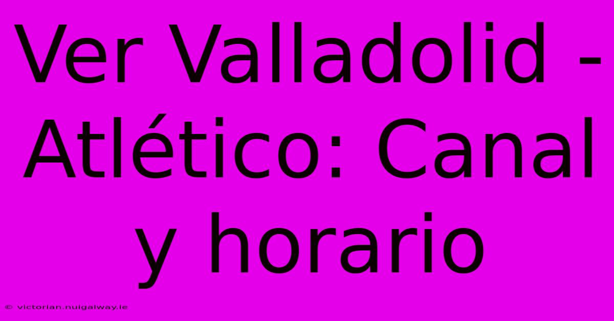 Ver Valladolid - Atlético: Canal Y Horario