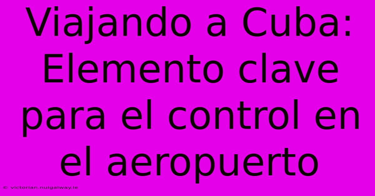 Viajando A Cuba: Elemento Clave Para El Control En El Aeropuerto