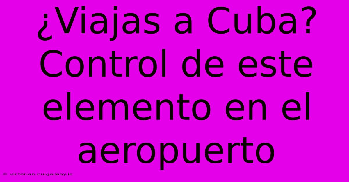 ¿Viajas A Cuba? Control De Este Elemento En El Aeropuerto