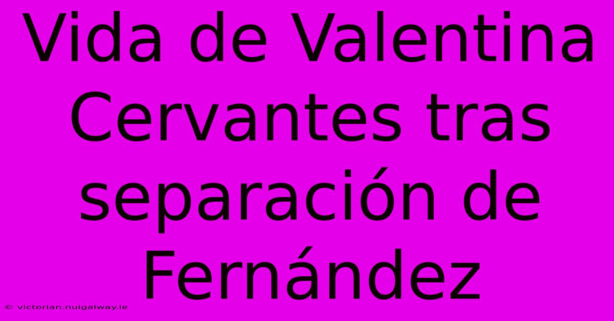 Vida De Valentina Cervantes Tras Separación De Fernández