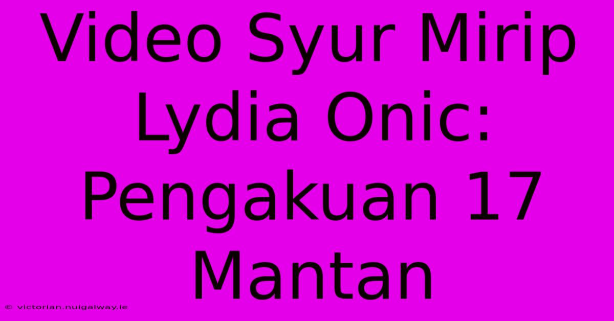 Video Syur Mirip Lydia Onic: Pengakuan 17 Mantan