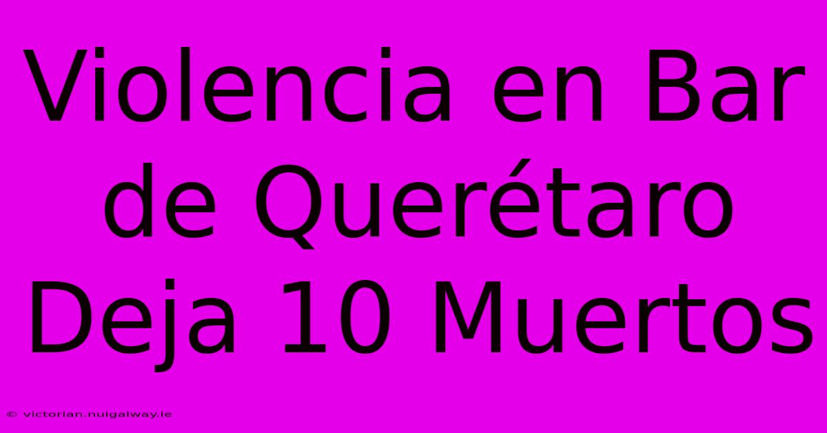 Violencia En Bar De Querétaro Deja 10 Muertos