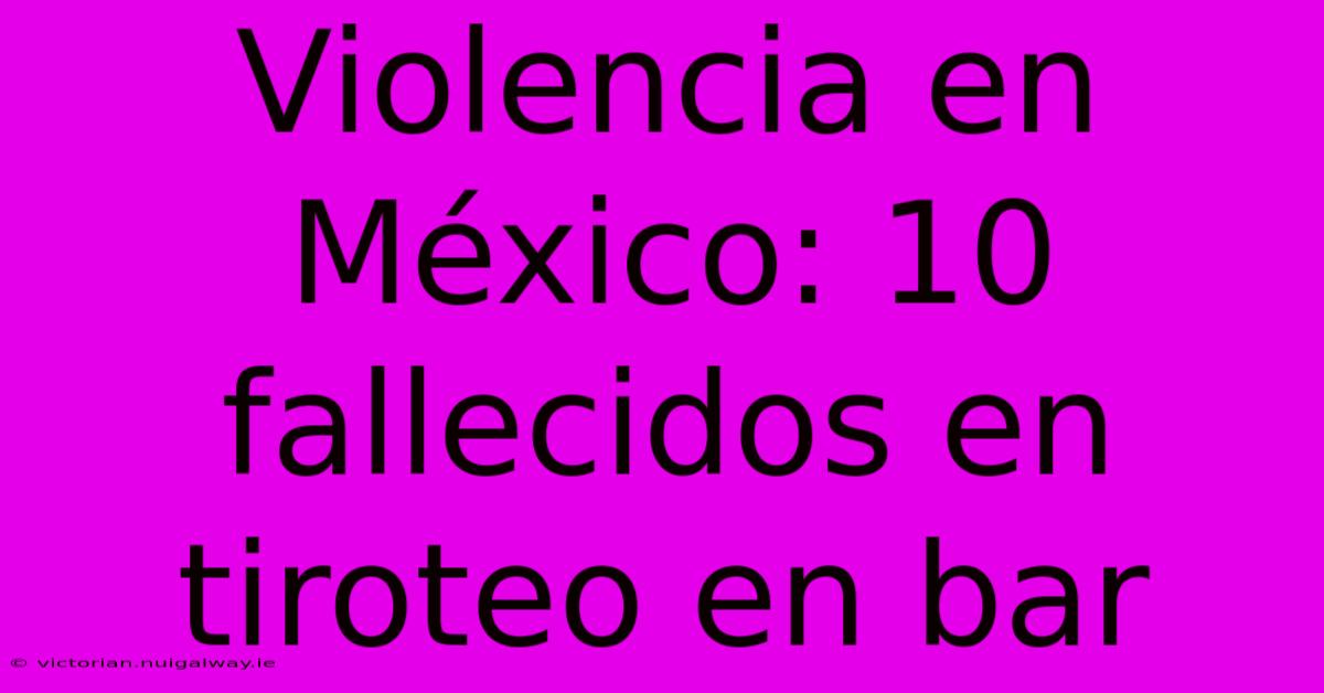 Violencia En México: 10 Fallecidos En Tiroteo En Bar