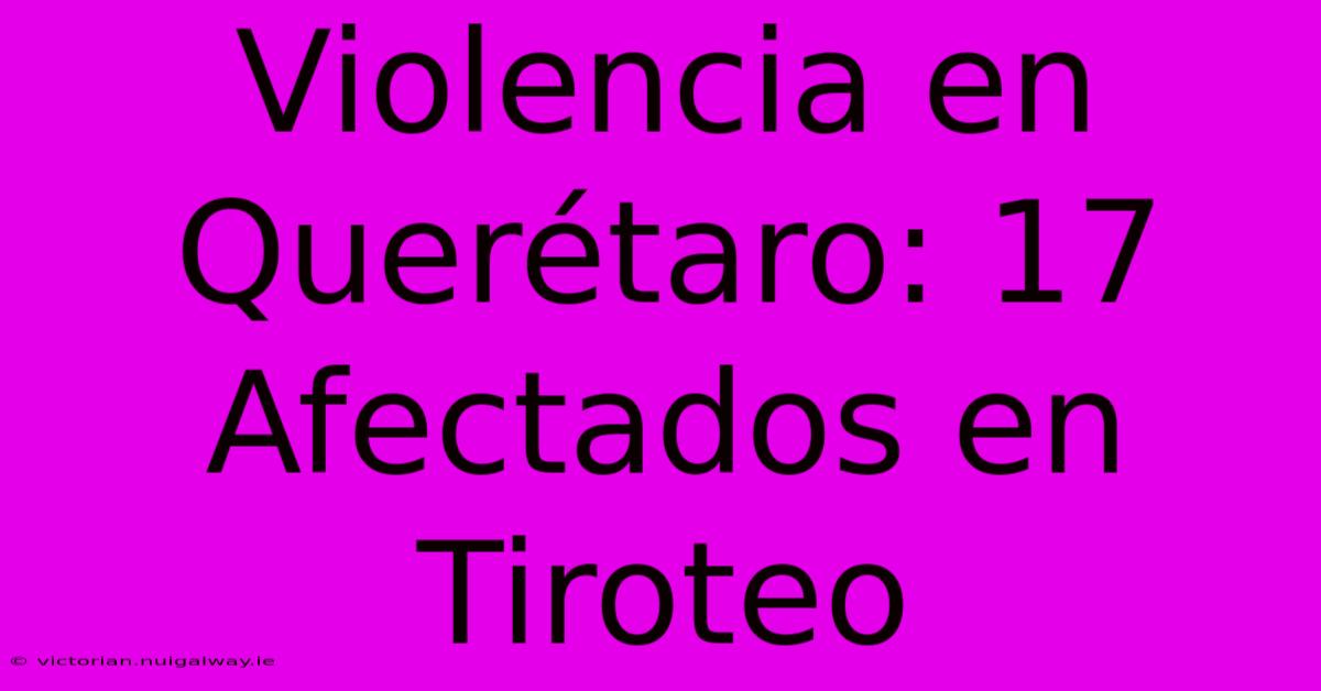 Violencia En Querétaro: 17 Afectados En Tiroteo 