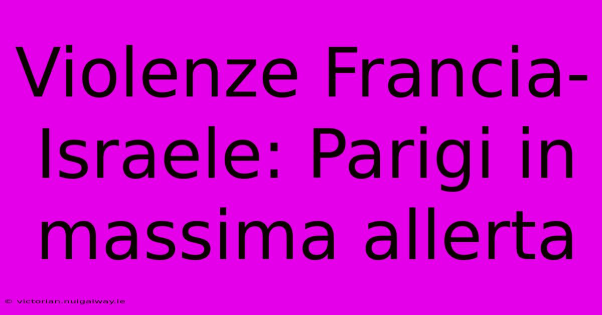 Violenze Francia-Israele: Parigi In Massima Allerta