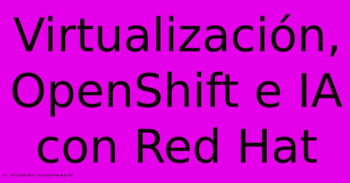 Virtualización, OpenShift E IA Con Red Hat