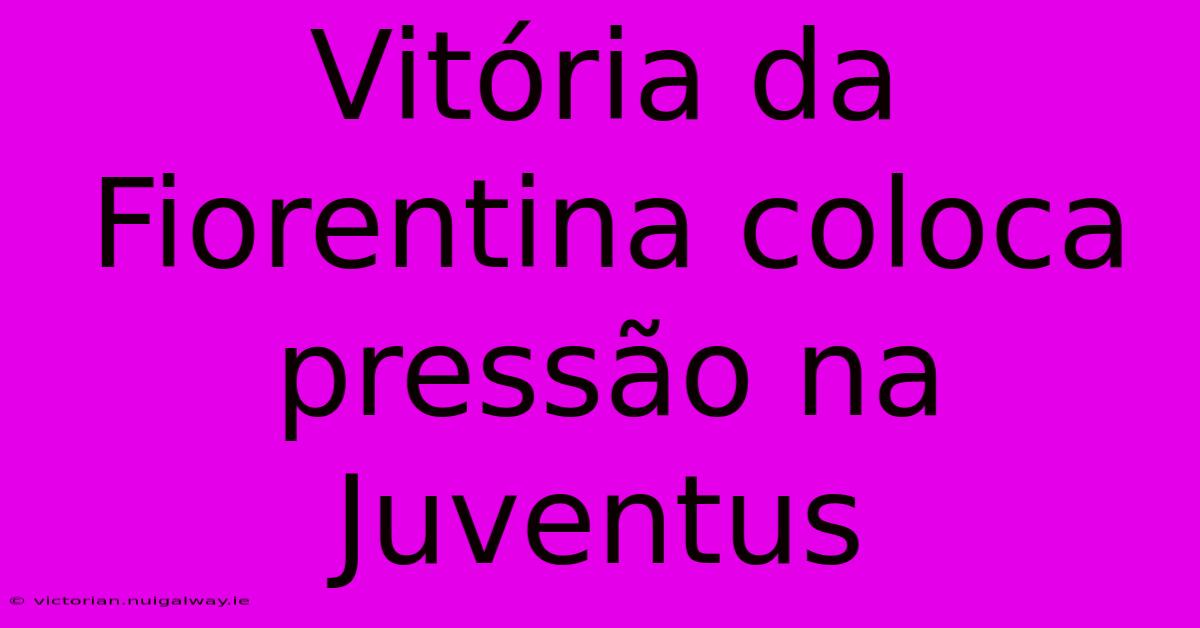 Vitória Da Fiorentina Coloca Pressão Na Juventus