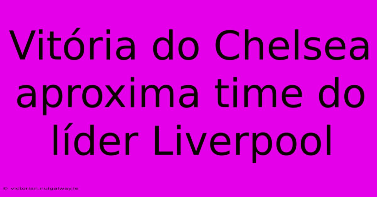 Vitória Do Chelsea Aproxima Time Do Líder Liverpool