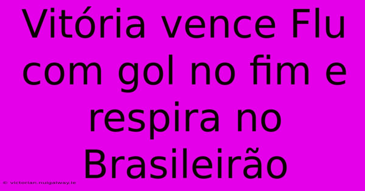 Vitória Vence Flu Com Gol No Fim E Respira No Brasileirão