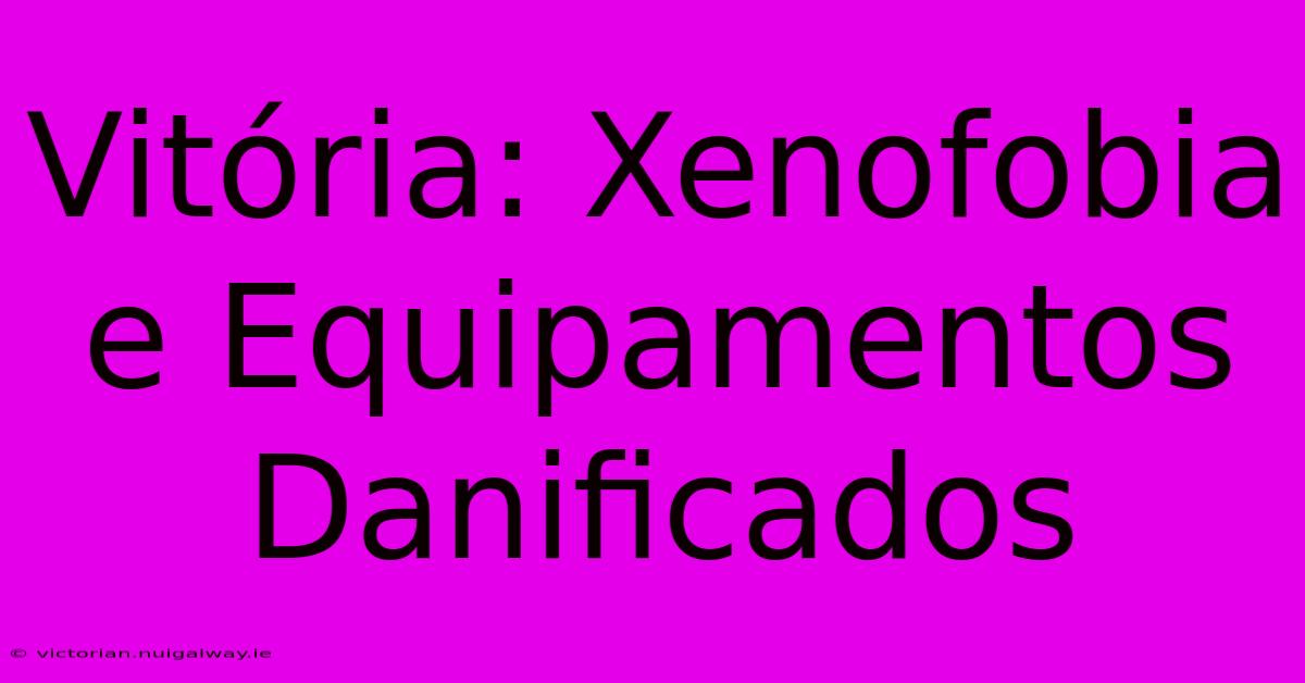 Vitória: Xenofobia E Equipamentos Danificados