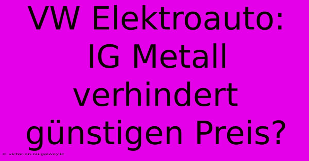 VW Elektroauto: IG Metall Verhindert Günstigen Preis?