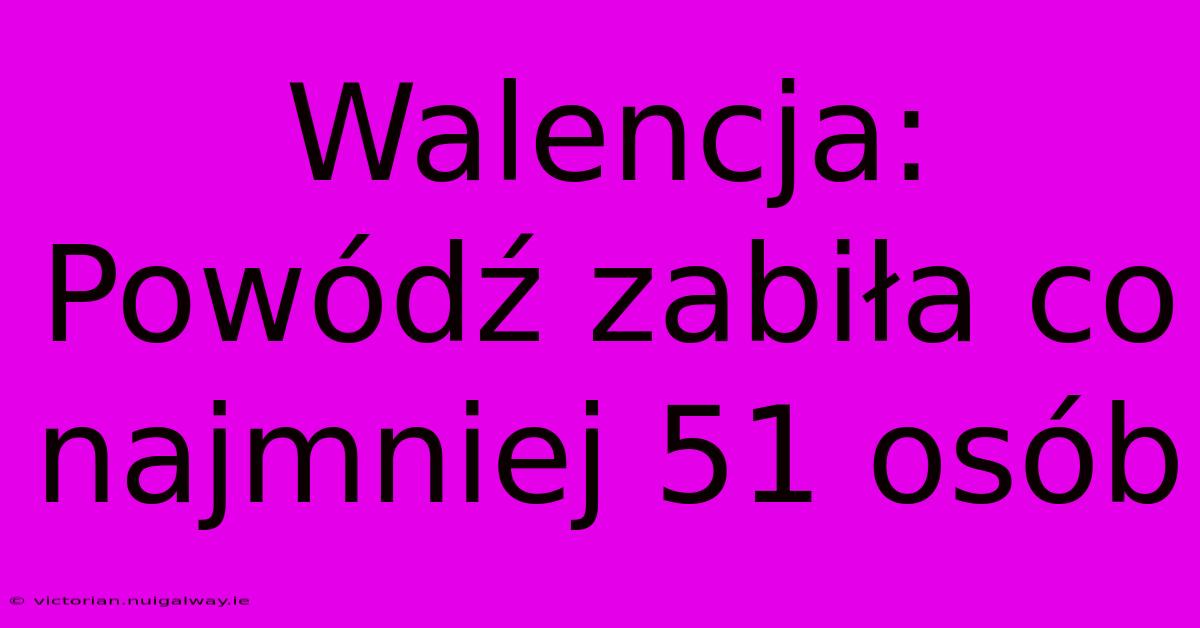 Walencja: Powódź Zabiła Co Najmniej 51 Osób 