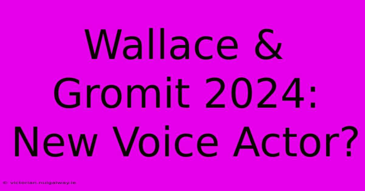 Wallace & Gromit 2024: New Voice Actor?