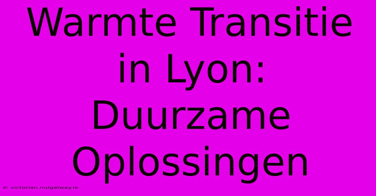 Warmte Transitie In Lyon: Duurzame Oplossingen