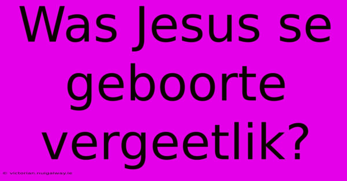 Was Jesus Se Geboorte Vergeetlik?