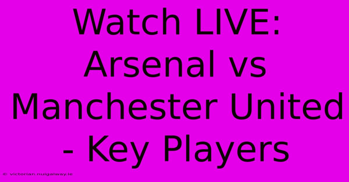 Watch LIVE: Arsenal Vs Manchester United - Key Players