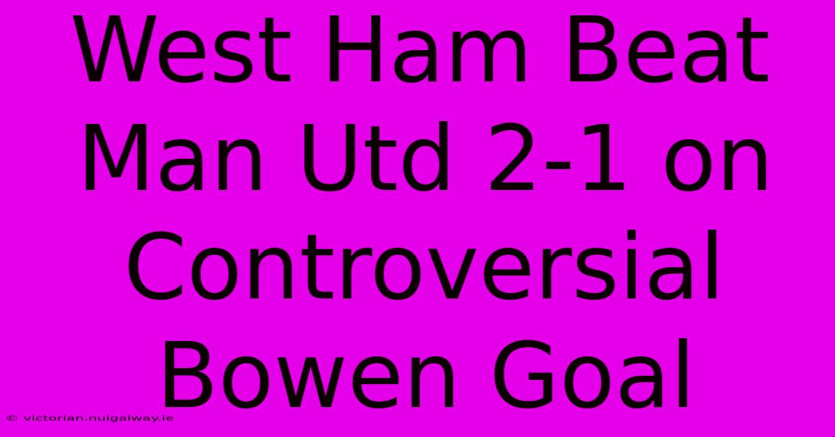 West Ham Beat Man Utd 2-1 On Controversial Bowen Goal