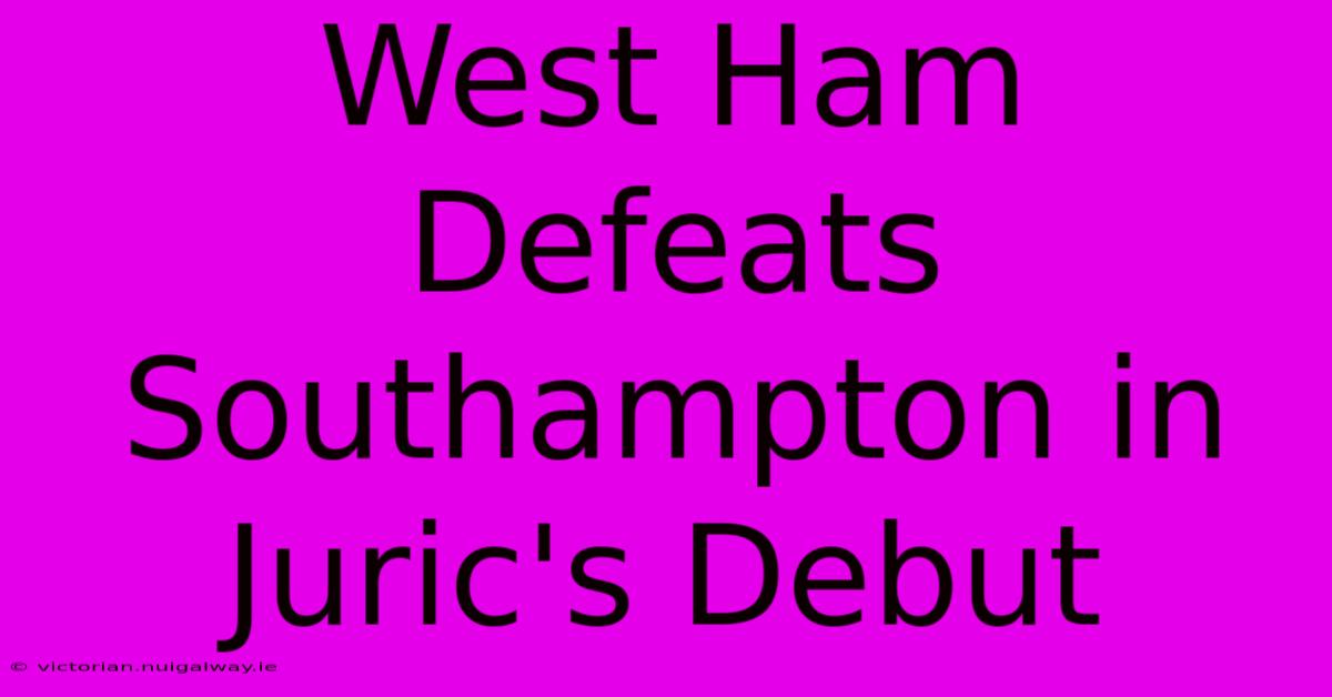 West Ham Defeats Southampton In Juric's Debut