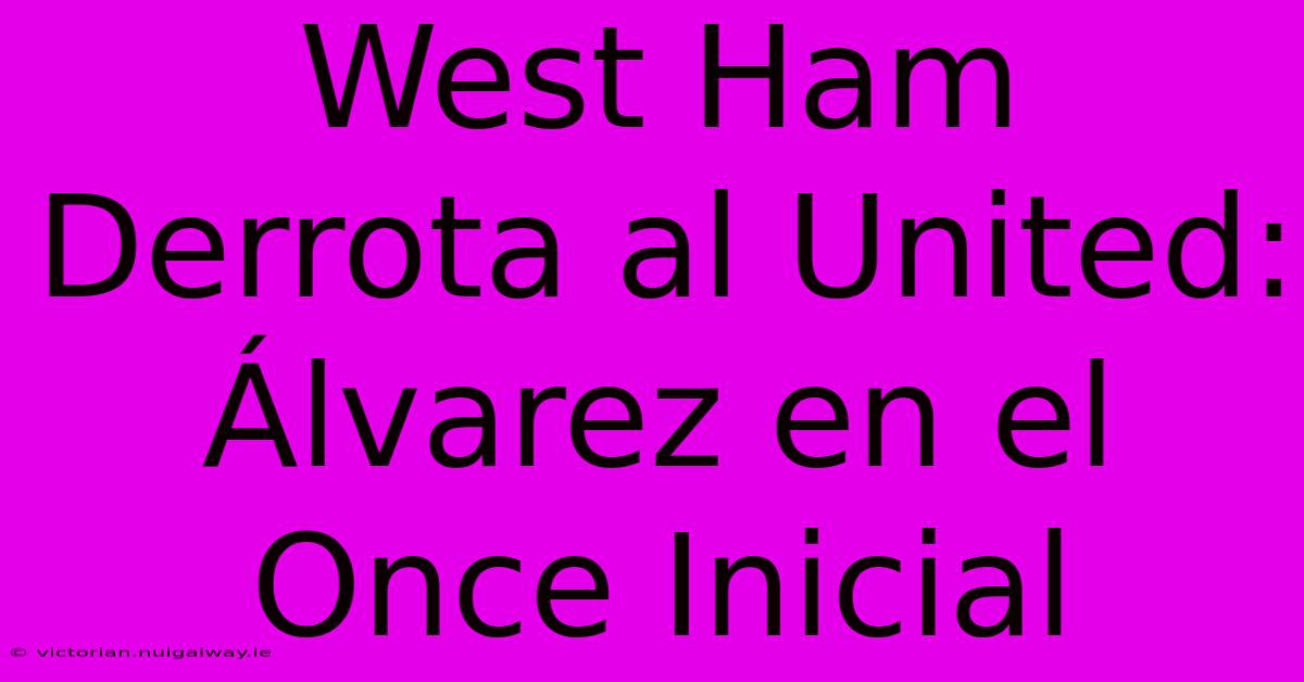 West Ham Derrota Al United: Álvarez En El Once Inicial