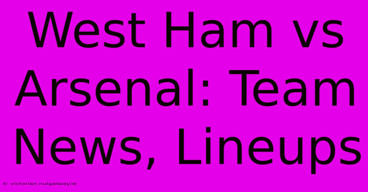 West Ham Vs Arsenal: Team News, Lineups