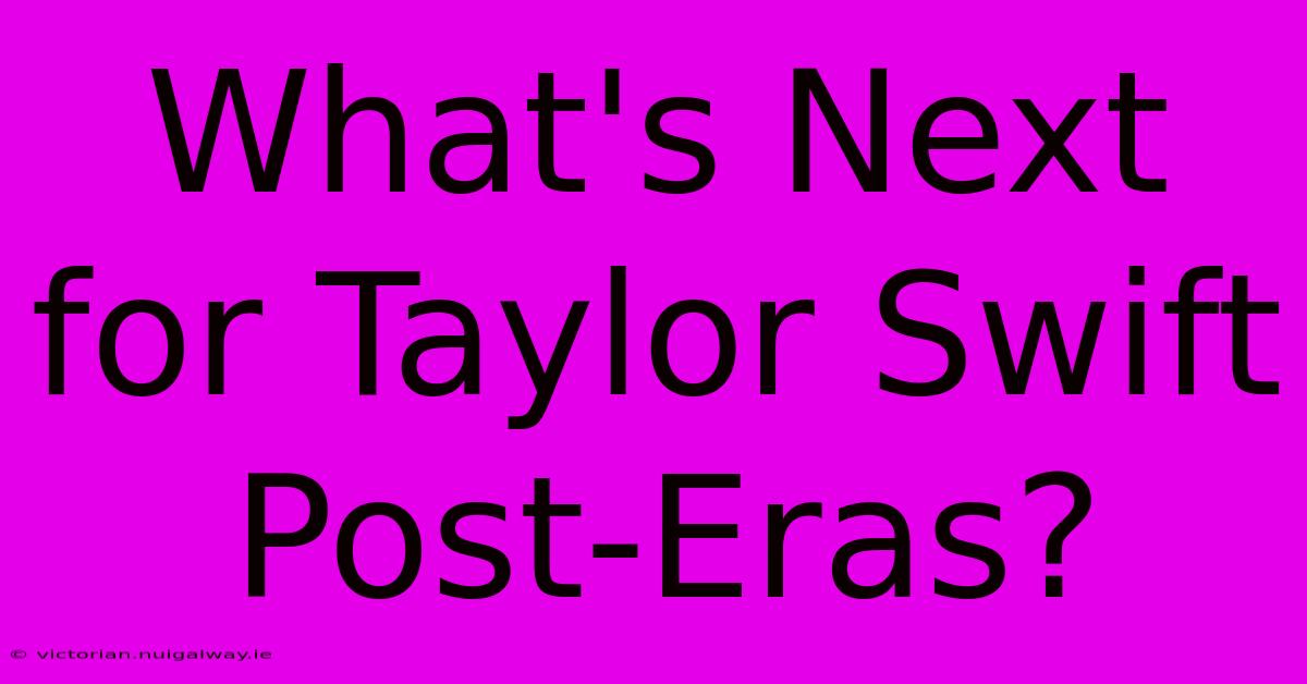 What's Next For Taylor Swift Post-Eras?