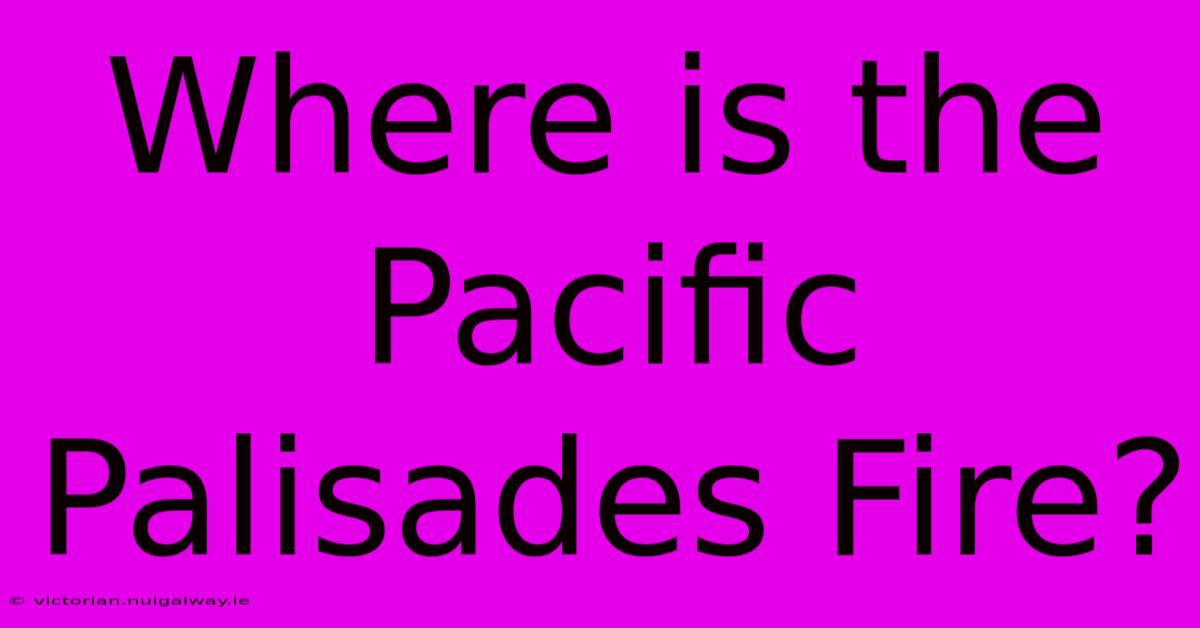 Where Is The Pacific Palisades Fire?