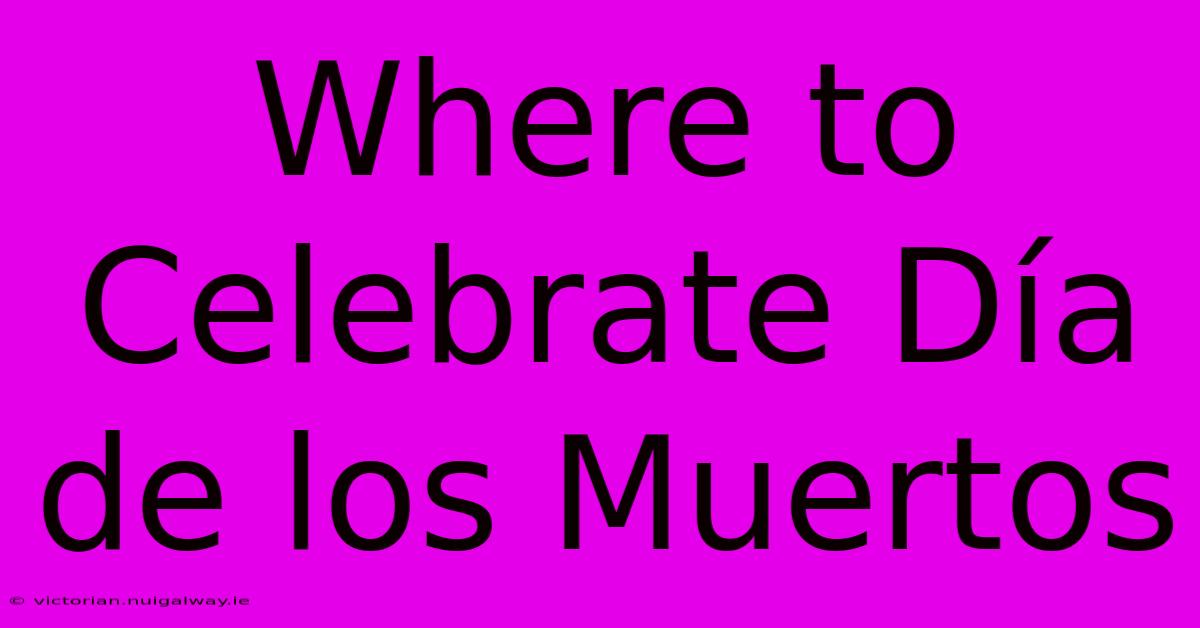 Where To Celebrate Día De Los Muertos