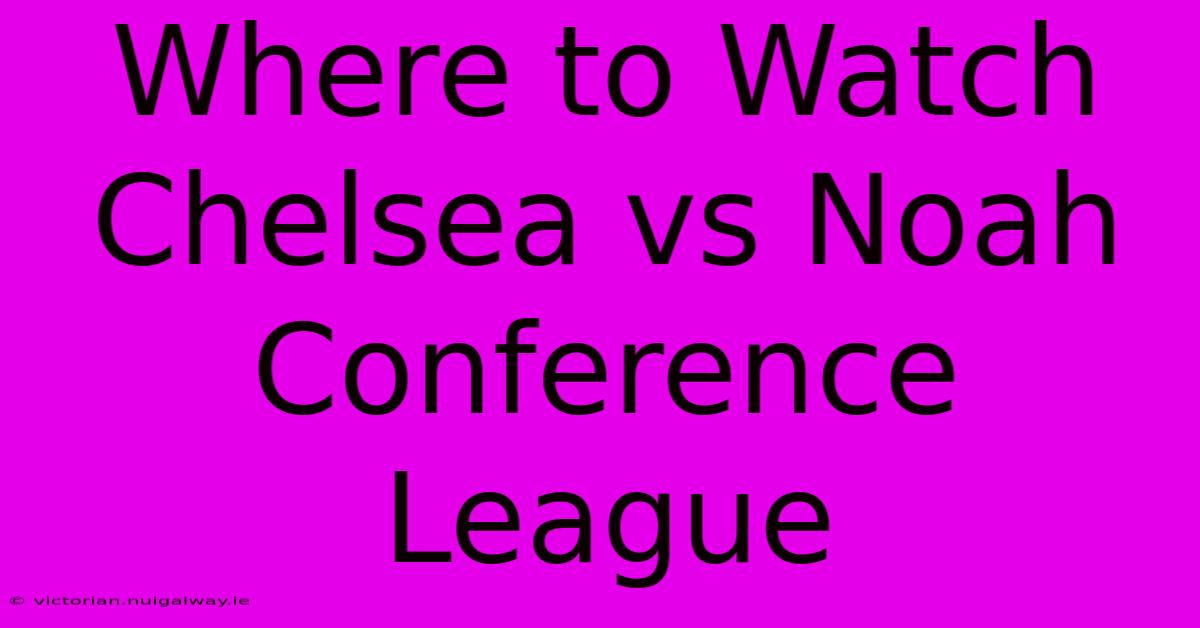 Where To Watch Chelsea Vs Noah Conference League