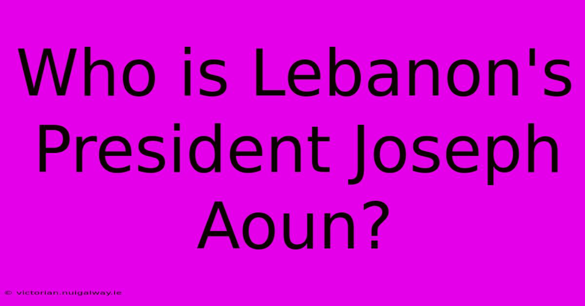 Who Is Lebanon's President Joseph Aoun?