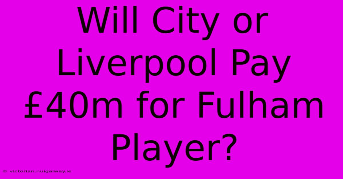 Will City Or Liverpool Pay £40m For Fulham Player?