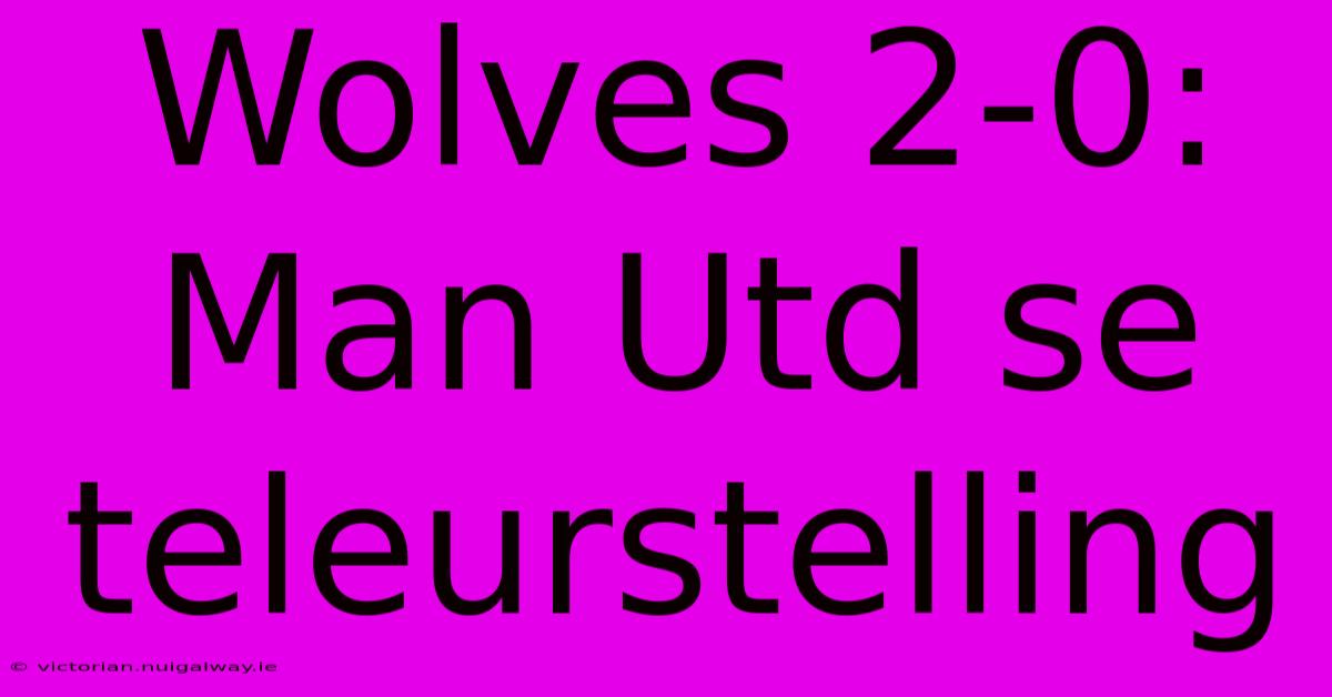 Wolves 2-0: Man Utd Se Teleurstelling