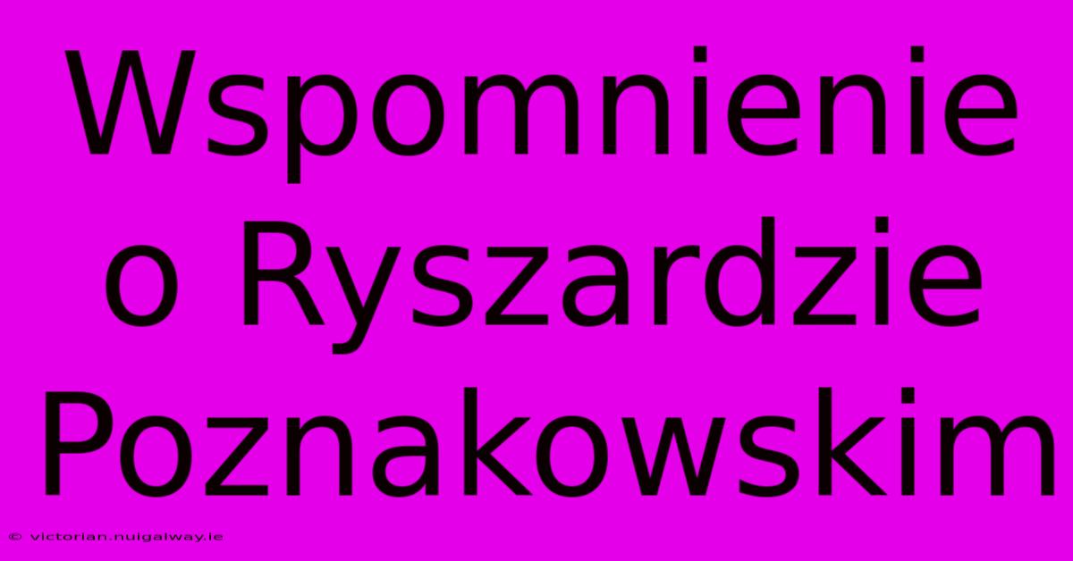 Wspomnienie O Ryszardzie Poznakowskim