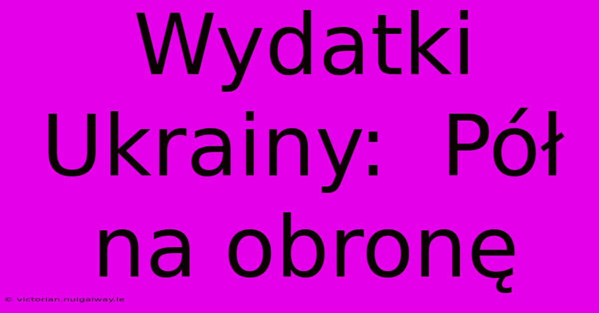 Wydatki Ukrainy:  Pół Na Obronę