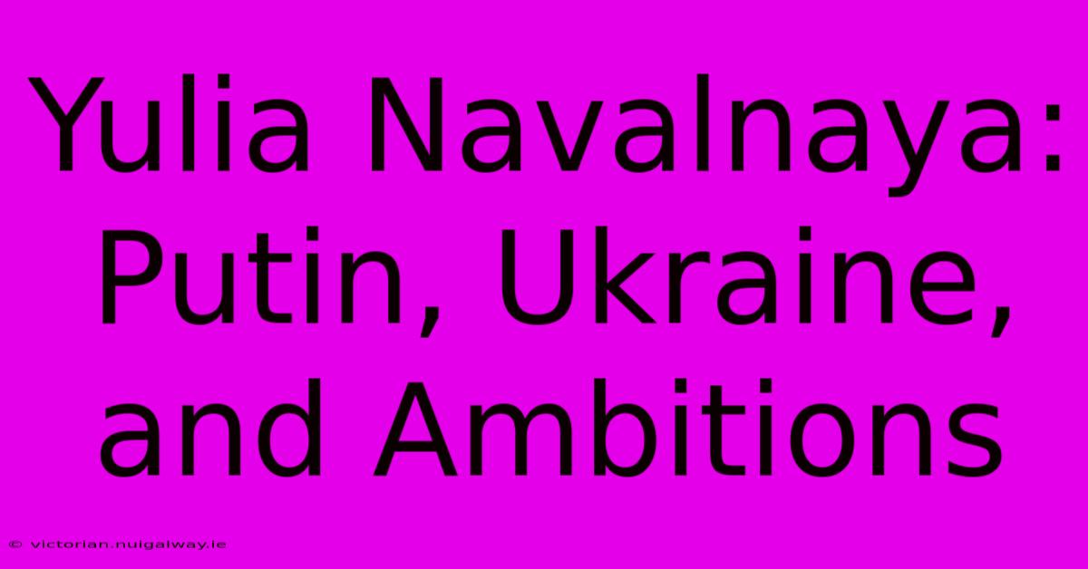 Yulia Navalnaya: Putin, Ukraine, And Ambitions