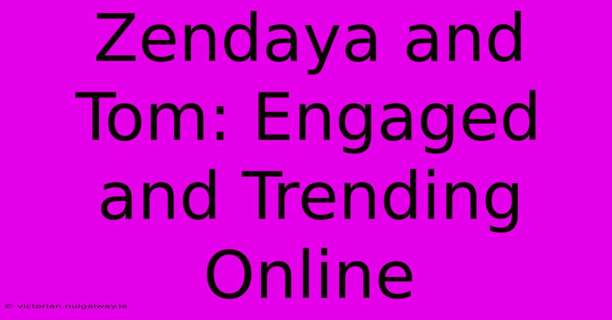 Zendaya And Tom: Engaged And Trending Online