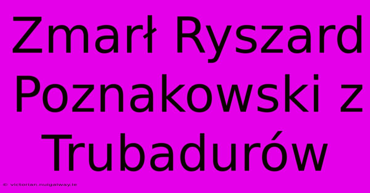 Zmarł Ryszard Poznakowski Z Trubadurów