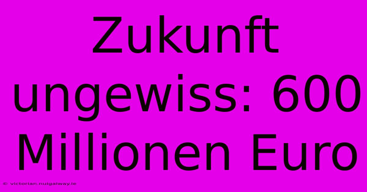 Zukunft Ungewiss: 600 Millionen Euro